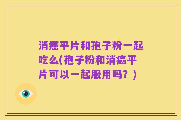 消癌平片和孢子粉一起吃么(孢子粉和消癌平片可以一起服用吗？)