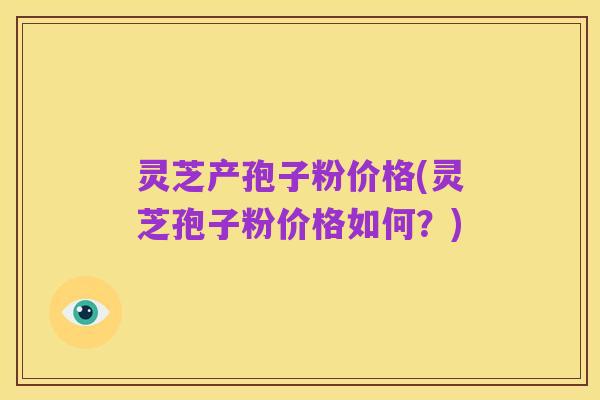 灵芝产孢子粉价格(灵芝孢子粉价格如何?)