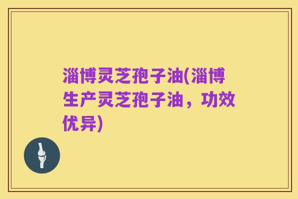 淄博灵芝孢子油(淄博生产灵芝孢子油,功效优异)