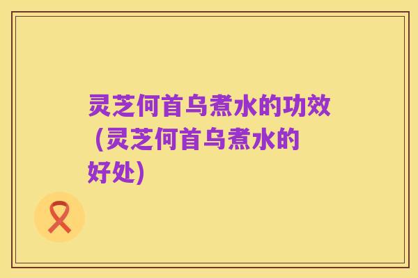 灵芝何首乌煮水的功效 (灵芝何首乌煮水的好处)