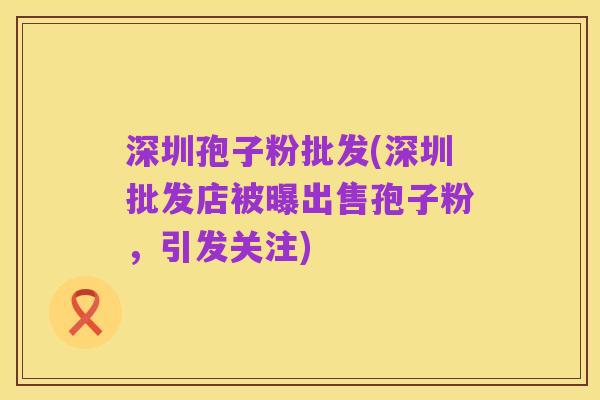 深圳孢子粉批发(深圳批发店被曝出售孢子粉,引发关注)
