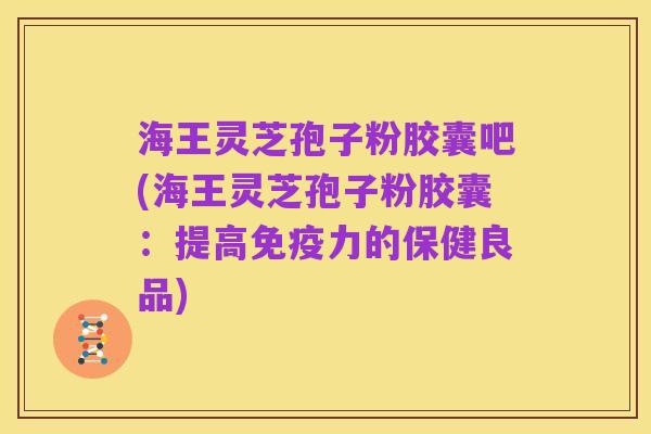 海王灵芝孢子粉胶囊吧(海王灵芝孢子粉胶囊:提高免疫力的保健良品)