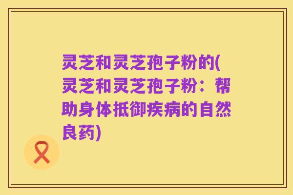 灵芝和灵芝孢子粉的(灵芝和灵芝孢子粉：帮助身体抵御疾病的自然良药)