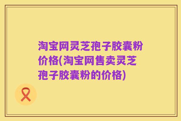 淘宝网灵芝孢子胶囊粉价格(淘宝网售卖灵芝孢子胶囊粉的价格)