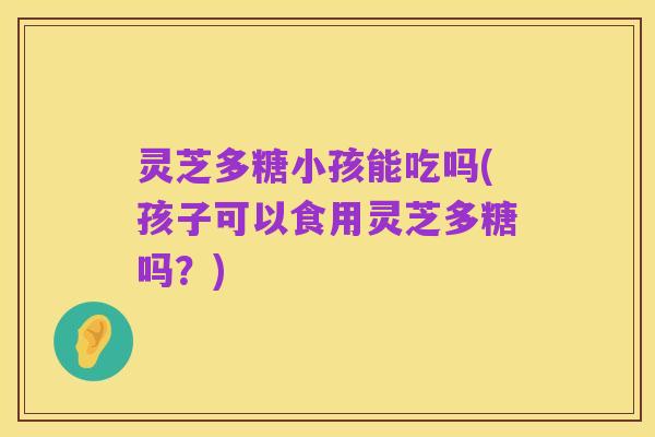 灵芝多糖小孩能吃吗(孩子可以食用灵芝多糖吗?)
