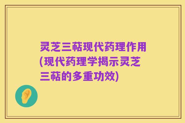 灵芝三萜现代药理作用(现代药理学揭示灵芝三萜的多重功效)