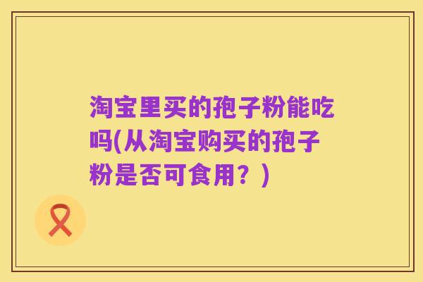 淘宝里买的孢子粉能吃吗(从淘宝购买的孢子粉是否可食用?)