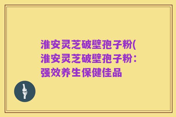 淮安灵芝破壁孢子粉(淮安灵芝破壁孢子粉：强效养生保健佳品