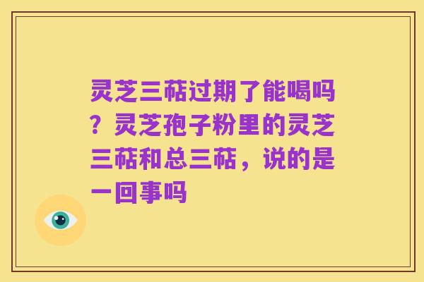 灵芝三萜过期了能喝吗?灵芝孢子粉里的灵芝三萜和总三萜,说的是一回事吗