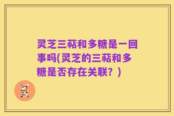 灵芝三萜和多糖是一回事吗(灵芝的三萜和多糖是否存在关联?)