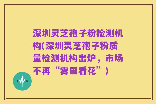 深圳灵芝孢子粉检测机构(深圳灵芝孢子粉质量检测机构出炉,市场不再“雾里看花”)