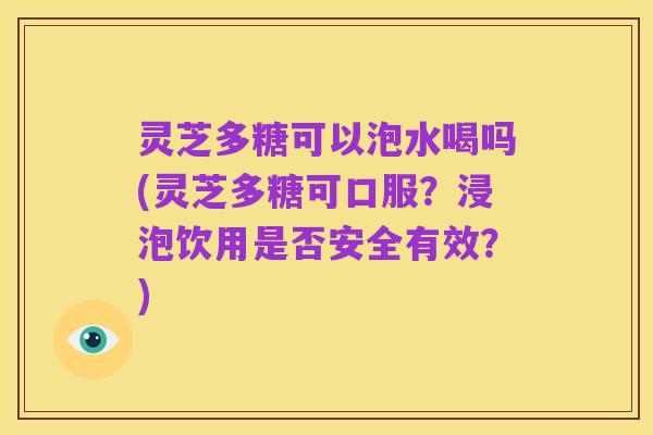 灵芝多糖可以泡水喝吗(灵芝多糖可口服？浸泡饮用是否安全有效？)