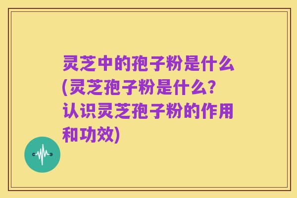 灵芝中的孢子粉是什么(灵芝孢子粉是什么?认识灵芝孢子粉的作用和功效)