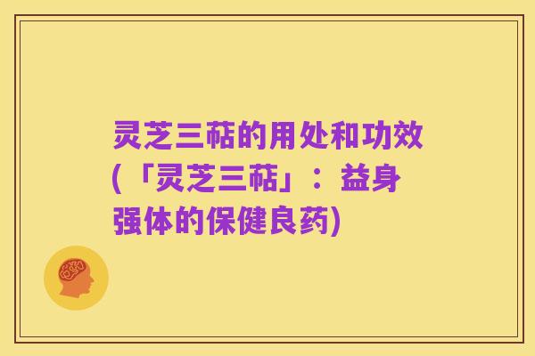 灵芝三萜的用处和功效(「灵芝三萜」:益身强体的保健良药)