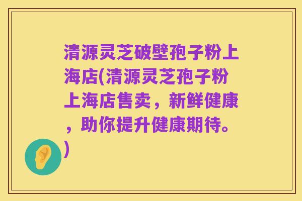 清源灵芝破壁孢子粉上海店(清源灵芝孢子粉上海店售卖，新鲜健康，助你提升健康期待。)