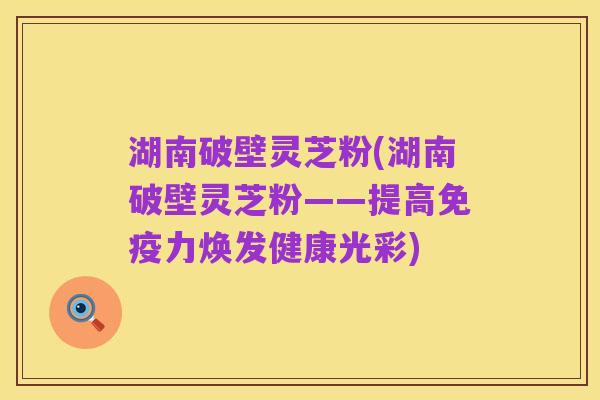 湖南破壁灵芝粉(湖南破壁灵芝粉——提高免疫力焕发健康光彩)
