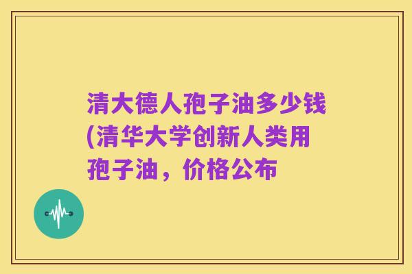 清大德人孢子油多少钱(清华大学创新人类用孢子油，价格公布