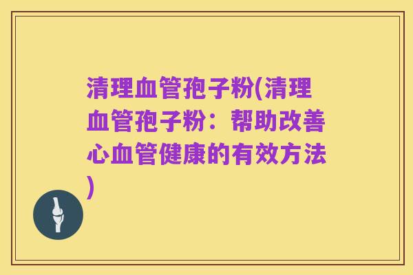 清理血管孢子粉(清理血管孢子粉：帮助改善心血管健康的有效方法)