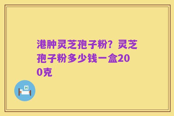 港肿灵芝孢子粉?灵芝孢子粉多少钱一盒200克