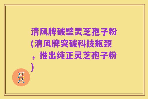 清风牌破壁灵芝孢子粉(清风牌突破科技瓶颈,推出纯正灵芝孢子粉)