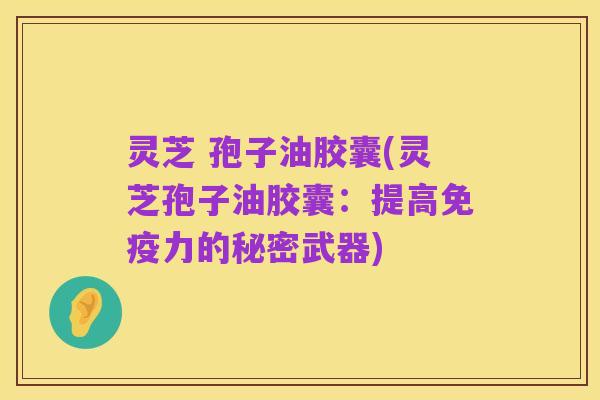 灵芝 孢子油胶囊(灵芝孢子油胶囊：提高免疫力的秘密武器)