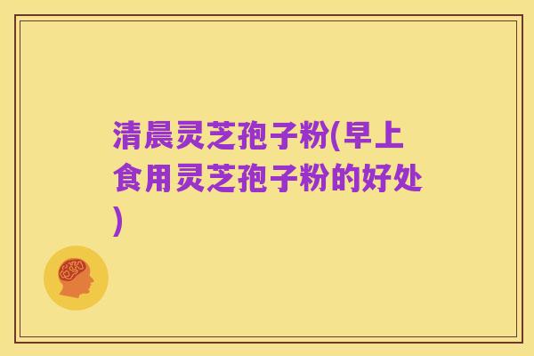 清晨灵芝孢子粉(早上食用灵芝孢子粉的好处)