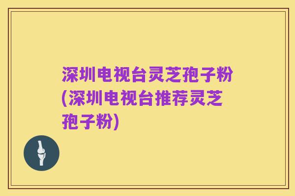 深圳电视台灵芝孢子粉(深圳电视台推荐灵芝孢子粉)