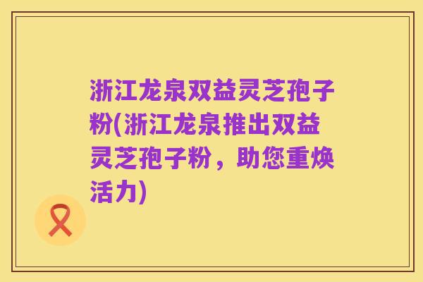 浙江龙泉双益灵芝孢子粉(浙江龙泉推出双益灵芝孢子粉,助您重焕活力)