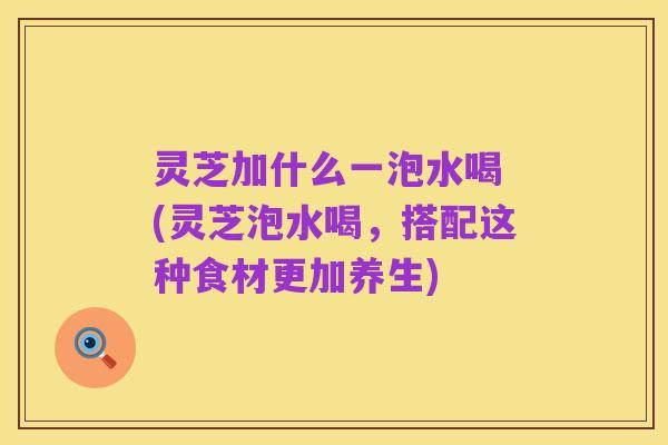 灵芝加什么一泡水喝 (灵芝泡水喝,搭配这种食材更加养生)