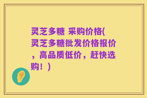 灵芝多糖 采购价格(灵芝多糖批发价格报价,高品质低价,赶快选购!)