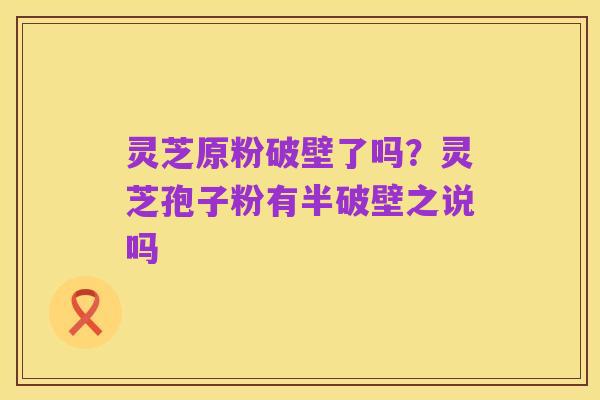 灵芝原粉破壁了吗?灵芝孢子粉有半破壁之说吗
