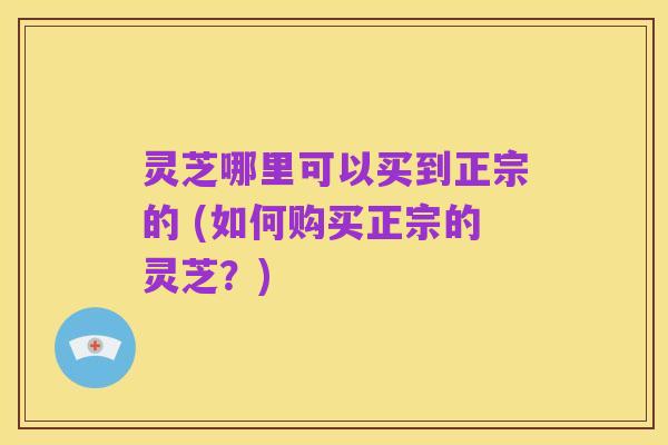 灵芝哪里可以买到正宗的 (如何购买正宗的灵芝?)