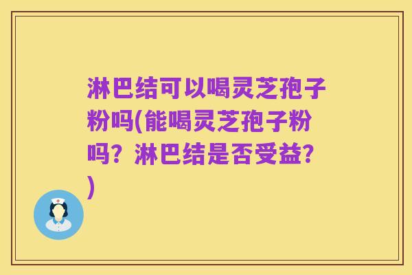 淋巴结可以喝灵芝孢子粉吗(能喝灵芝孢子粉吗?淋巴结是否受益?)