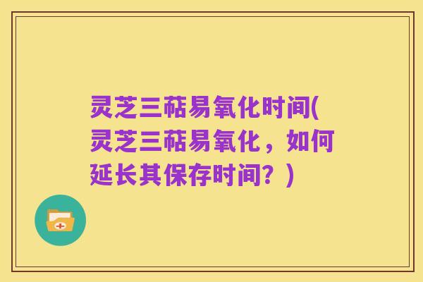 灵芝三萜易氧化时间(灵芝三萜易氧化，如何延长其保存时间？)
