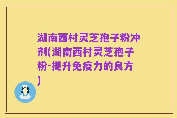湖南西村灵芝孢子粉冲剂(湖南西村灵芝孢子粉-提升免疫力的良方)