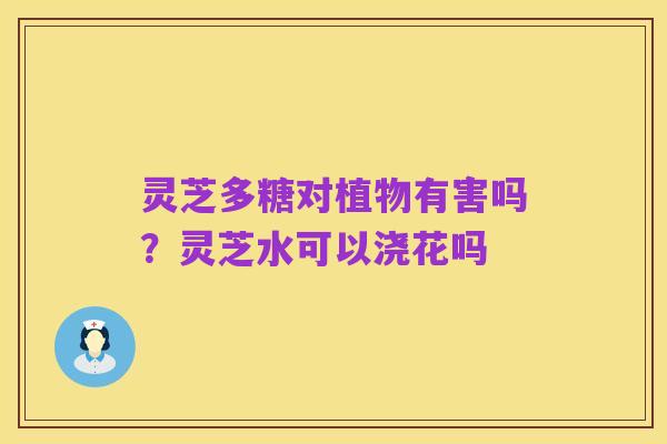 灵芝多糖对植物有害吗?灵芝水可以浇花吗