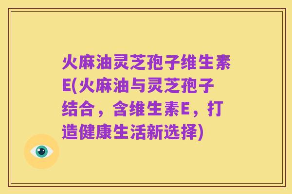 火麻油灵芝孢子维生素E(火麻油与灵芝孢子结合，含维生素E，打造健康生活新选择)