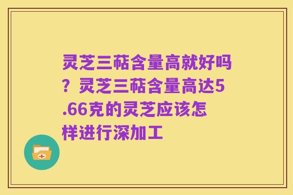 灵芝三萜含量高就好吗？灵芝三萜含量高达5.66克的灵芝应该怎样进行深加工