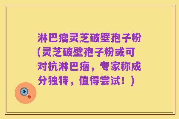 淋巴瘤灵芝破壁孢子粉(灵芝破壁孢子粉或可对抗淋巴瘤，专家称成分独特，值得尝试！)