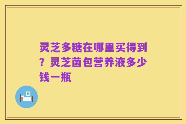 灵芝多糖在哪里买得到?灵芝菌包营养液多少钱一瓶