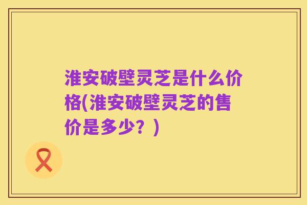 淮安破壁灵芝是什么价格(淮安破壁灵芝的售价是多少？)