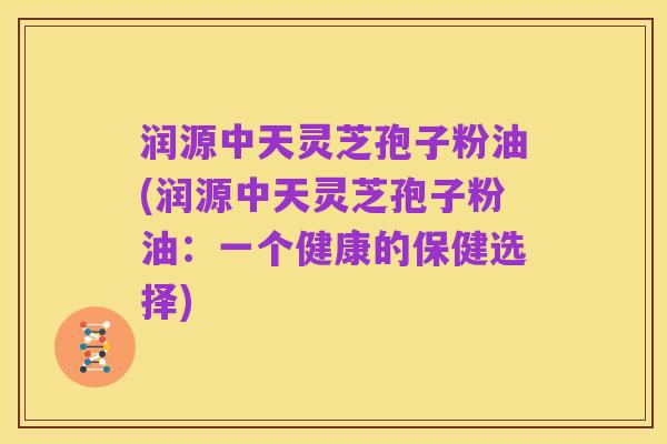 润源中天灵芝孢子粉油(润源中天灵芝孢子粉油:一个健康的保健选择)