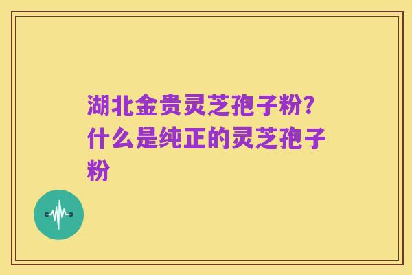 湖北金贵灵芝孢子粉？什么是纯正的灵芝孢子粉