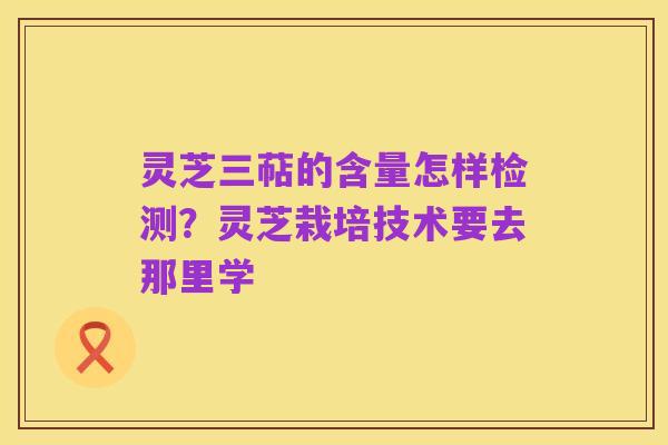 灵芝三萜的含量怎样检测?灵芝栽培技术要去那里学