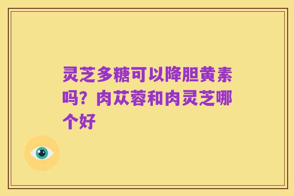 灵芝多糖可以降胆黄素吗?肉苁蓉和肉灵芝哪个好