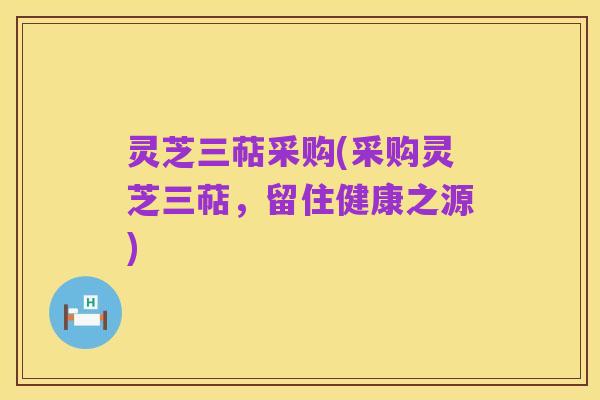 灵芝三萜采购(采购灵芝三萜,留住健康之源)