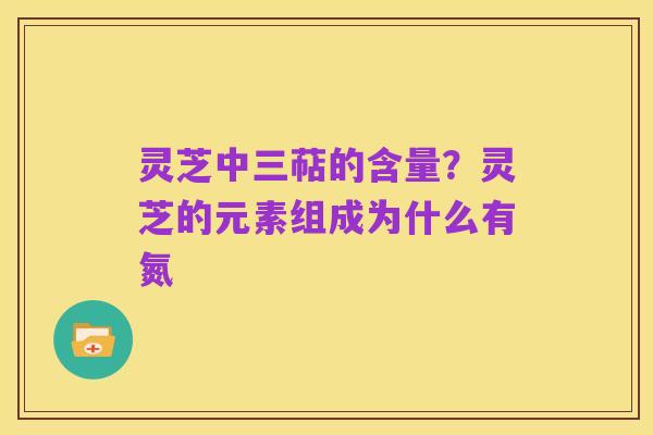 灵芝中三萜的含量?灵芝的元素组成为什么有氮