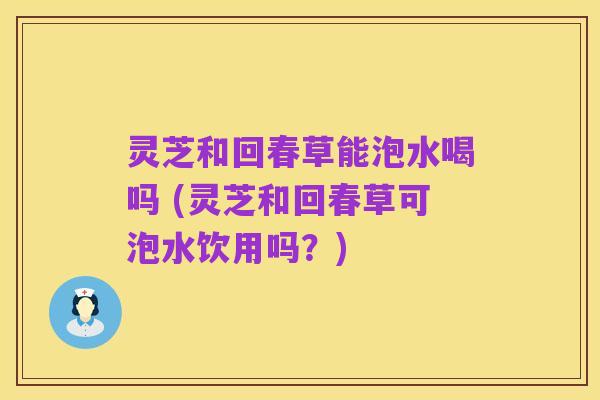 灵芝和回春草能泡水喝吗 (灵芝和回春草可泡水饮用吗?)