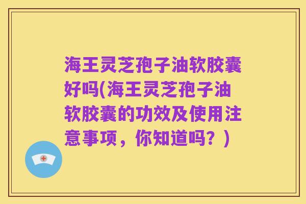 海王灵芝孢子油软胶囊好吗(海王灵芝孢子油软胶囊的功效及使用注意事项,你知道吗?)