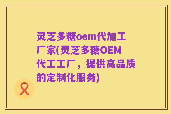 灵芝多糖oem代加工厂家(灵芝多糖OEM代工工厂,提供高品质的定制化服务)
